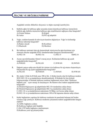 ÖLÇME VE DEĞERLENDİRME

ÖLÇME VE DEĞERLENDİRME
      Aşağıdaki soruları dikkatlice okuyunuz ve doğru seçeneği işaretleyiniz.

1.    Kablolu ağlar ile kablosuz ağlar arasında erişimi denetleyen kablosuz istemcilerin
      kablolu ağa, kablolu istemcinin kablosuz ağa erişebilmesini sağlayan cihaz hangisidir?
      A) Erişim Noktası                 B) Köprü
      B) Anten                          D) PCI ağ adaptörü

2.    Yağız, uzaktan kumada ile televizyon kanalını değiştiriyor. Yağız’ın kullandığı
      kablosuz teknoloji hangisidir?
      A) Radyo sinyali                 B) Kızılötesi
      C) Bluetooth                     D) Morötesi

3.    Bir kablosuz metropol alan ağ oluşturulmak isteniyorsa bu ağın kurulumu için
      alınacak cihazlar aşağıdaki IEEE standartlarından hangisini desteklemelidir?
      A) 802.11b                B) 802.11n             C) 802.15               D)802.16

4.    Aysun cep telefonundan Ahmet’e mesaj atıyor. Kullanılan kablosuz ağ çeşidi
      aşağıdakilerden hangisidir?
      A) WMAN                  B) WLAN              C) WWAN                 D) WPAN

5.    Dağınık yapıya sahip orta ölçekli bir işletme için kablosuz bir ağ ortamı oluşturuluyor.
      Oluşturulan bu ağ çeşidi aşağıdakilerden hangisidir?
      A) WLAN                   B) WMAN                  C) WPAN                 D) WWAN

6.    Bir sitede A blok ile B blok arası 200 m’dir. A blokta kurulu olan bir kablosuz modem
      IEEE 802.11b ve g standartlarını desteklemektedir. B bloktaki bir kişi dizüstü
      bilgisayarından A bloktaki kablosuz modeme bağlanmak istiyor fakat “Kablosuz
      bağlantı yok.” uyarı mesajı ile karşılaşıyor. Bu hatanın olası nedeni aşağıdakilerden
      hangisidir?
      A) Dizüstü bilgisayarın ağ adaptörünün 802.11b standardına sahip olması
      B) Dizüstü bilgisayarın ağ adaptörünün 802.11g standardına sahip olması
      C) 802.11b ve g standartlarının maksimum 54 Mbps veri hızına sahip olması
      D) 802.11b ve g standartlarının maksimum 100 m’lik kapsama alanına sahip olması

7.    Kablo bağlantıları yapılmış bir kablosuz modemin ön panelinde bulunan led’lerden
      wireless ışığı yanmıyor. Kablosuz modemin çalışmama nedeni aşağıdakilerden hangisi
      olabilir?
      A) ADSL bağlantısı yoktur.
      B) Kablosuz bağlantı aktif değildir.
      C) Bir UTP kablo bağlantısı yapılmamıştır.
      D) Kablosuz yerel ağ çalışmıyordur.




                                             44
 
