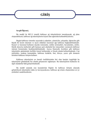 GİRİŞ

                                        GİRİŞ
      Sevgili Öğrenci,

      Bu modül ile 802.11 temelli kablosuz ağ teknolojilerini tanımlayacak, ağ planı
oluşturabilecek, kablosuz ağ teknolojilerini kişisel alan ağlarında kullanabileceksiniz.

       Bugün kablosuz sistemler sayesinde iş adamları, yöneticiler, çalışanlar, öğrenciler gibi
büyük bir kesim internete ve üyesi oldukları kurumsal ağa kablosuz bağlanabilmektedir.
Kişisel ve kurumsal kullanım dışında restoranlar, otobüs terminalleri, havaalanları, oteller,
büyük alışveriş merkezleri gibi kamuya açık alanlarda baz istasyonları vasıtasıyla kablosuz
internet hizmetinden faydalanılabilmektedir. Ayrıca bluetooth, kızılötesi gibi kablosuz
teknolojiler günümüzde özellikle kişisel kullanımda ve birçok alanda kullanılmaktadır. Cep
telefonları, uzaktan kumandalar, kablosuz kulaklık, fare, klavye, yazıcı gibi donanım
birimleri kablosuz iletişim kullanır.

        Kablosuz teknolojinin en önemli özelliklerinden biri olan hareket özgürlüğü bu
teknolojinin günümüzde her alanda gelişmesini sağlamıştır. Bu teknolojilerin kullanımı ile
ilgili standartlar hâlâ geliştirilmektedir.

       Bu modül sonunda size kazandırılan bilgiler ile kablosuz iletişim alanında
geliştirilecek teknolojileri daha iyi kavrayacaksınız, kablosuz ağ ortamı oluştururken en iyi
çözümleri sunabileceksiniz.




                                              1
 