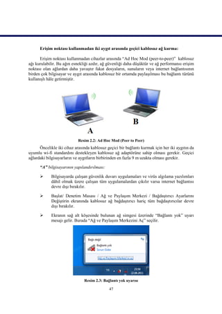 Erişim noktası kullanmadan iki aygıt arasında geçici kablosuz ağ kurma:

      Erişim noktası kullanmadan cihazlar arasında “Ad Hoc Mod (peer-to-peer)” kablosuz
ağı kurulabilir. Bu ağın esnekliği azdır, ağ güvenliği daha düşüktür ve ağ performansı erişim
noktası olan ağlardan daha yavaştır fakat dosyaların, sunuların veya internet bağlantısının
birden çok bilgisayar ve aygıt arasında kablosuz bir ortamda paylaşılması bu bağlantı türünü
kullanışlı hâle getirmiştir.




                            Resim 2.2: Ad Hoc Mod (Peer to Peer)
      Öncelikle iki cihaz arasında kablosuz geçici bir bağlantı kurmak için her iki aygıtın da
uyumlu wi-fi standardını destekleyen kablosuz ağ adaptörüne sahip olması gerekir. Geçici
ağlardaki bilgisayarların ve aygıtların birbirinden en fazla 9 m uzakta olması gerekir.

      “A” bilgisayarının yapılandırılması:

           Bilgisayarda çalışan güvenlik duvarı uygulamaları ve virüs algılama yazılımları
            dâhil olmak üzere çalışan tüm uygulamalardan çıkılır varsa internet bağlantısı
            devre dışı bırakılır.

           Başlat/ Denetim Masası / Ağ ve Paylaşım Merkezi / Bağdaştırıcı Ayarlarını
            Değiştirin ekranında kablosuz ağ bağdaştırıcı hariç tüm bağdaştırıcılar devre
            dışı bırakılır.

           Ekranın sağ alt köşesinde bulunan ağ simgesi üzerinde “Bağlantı yok” uyarı
            mesajı gelir. Burada “Ağ ve Paylaşım Merkezini Aç” seçilir.




                               Resim 2.3: Bağlantı yok uyarısı

                                             47
 