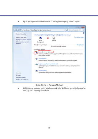    Ağ ve paylaşım merkezi ekranında “Yeni bağlantı veya ağ kurun” seçilir.




                    Resim 2.4: Ağ ve Paylaşım Merkezi
   İki bilgisayar arasında geçici ağ oluşturmak için “Kablosuz geçici (bilgisayarlar
    arası) ağ kur” seçeneği işaretlenir.




                                    48
 