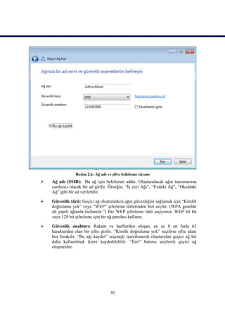 Resim 2.6: Ağ adı ve şifre belirleme ekranı
   Ağ adı (SSID): Bu ağ için belirlenen addır. Oluşturulacak ağın tanınmasına
    yardımcı olacak bir ad girilir. Örneğin, “İş yeri Ağı”, “Evdeki Ağ”, “Okuldaki
    Ağ” gibi bir ad verilebilir.

   Güvenlik türü: Geçici ağ oluştururken ağın güvenliğini sağlamak için “Kimlik
    doğrulama yok” veya “WEP” şifreleme türlerinden biri seçilir. (WPA genelde
    alt yapılı ağlarda kullanılır.”) Biz WEP şifreleme türü seçiyoruz. WEP 64 bit
    veya 128 bit şifreleme için bir ağ parolası kullanır.

   Güvenlik anahtarı: Rakam ve harflerden oluşan, en az 8 en fazla 63
    karakterden olan bir şifre girilir. “Kimlik doğrulama yok” seçilirse şifre alanı
    boş bırakılır. “Bu ağı kaydet” seçeneği işaretlenerek oluşturulan geçici ağ bir
    daha kullanılmak üzere kaydedilebilir. “İleri” butonu seçilerek geçici ağ
    oluşturulur.




                                     50
 