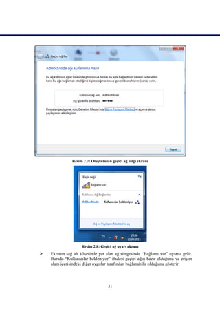 Resim 2.7: Oluşturulan geçici ağ bilgi ekranı




                     Resim 2.8: Geçici ağ uyarı ekranı
   Ekranın sağ alt köşesinde yer alan ağ simgesinde “Bağlantı var” uyarısı gelir.
    Burada “Kullanıcılar bekleniyor” ifadesi geçici ağın hazır olduğunu ve erişim
    alanı içerisindeki diğer aygıtlar tarafından bağlanabilir olduğunu gösterir.




                                    51
 