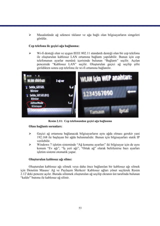     Masaüstünde ağ sekmesi tıklanır ve ağa bağlı olan bilgisayarların simgeleri
            görülür.

      Cep telefonu ile geçici ağa bağlanma:

           Wi-fi desteği olan ve uygun IEEE 802.11 standardı desteği olan bir cep telefonu
            ile oluşturulan kablosuz LAN ortamına bağlantı yapılabilir. Bunun için cep
            telefonunun ayarlar menüsü içerisinde bulunan “Bağlantı” seçilir. Açılan
            pencerede “Kablosuz LAN” seçilir. Oluşturulan geçici ağ seçilip şifre
            girildikten sonra cep telefonu ile wi-fi ortamına bağlanılır.




                     Resim 2.11: Cep telefonundan geçici ağa bağlanma
      Olası bağlantı sorunları:

           Geçici ağ ortamına bağlanacak bilgisayarların aynı ağda olması gerekir yani
            192.168 ile başlayan bir ağda bulunmalıdır. Bunun için bilgisayarları statik IP
            verilebilir.
           Windows 7 işletim sisteminde “Ağ konumu ayarları” iki bilgisayar için de aynı
            konum “Ev ağı”, “İş yeri ağı”, “Ortak ağ” olarak belirlenirse bazı ayarları
            işletim sistemi otomatik yapar.

      Oluşturulan kablosuz ağı silme:

      Oluşturulan kablosuz ağı silmek veya daha önce bağlanılan bir kablosuz ağı silmek
için Denetim Masası/ Ağ ve Paylaşım Merkezi/ Kablosuz ağları yönet seçilerek Resim
2.12’deki pencere açılır. Burada silinmek oluşturulan ağ seçilip ekranın üst tarafında bulunan
“kaldır” butonu ile kablosuz ağ silinir.




                                             53
 