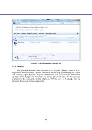 Resim 2.12: Kablosuz ağları yönet ekranı
2.1.1. Hotspot

       Şehir genelinde kurulan verici antenlerle Wi-Fi bölgeler (Hotspot) yaratılır. Wi-Fi
bölgelerinde bulunan antenler kapsama alanlarında bulunan bilgisayarlarla bağlantı kurarak
veri alışverişi yapar. Kafelere, alışveriş merkezlerine, tren istasyonlarına, restoranlara,
süpermarketlere, kampüslere, hastanelere ve bunun gibi birçok alana Wi-Fi teknolojisi
uygulanabilir. Bu ortamlarda dizüstü bilgisayar, PDA’lar veya wi-fi desteği olan cep
telefonları ile internete bağlantı sağlanabilir.




                                            54
 