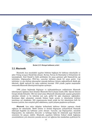 Resim 2.13: Hotspot kullanım yerleri

2.2. Bluetooth
       Bluetooth, kısa mesafedeki aygıtları birbirine bağlayan bir kablosuz teknolojidir ve
adını Viking savaşçısı Harald’dan almıştır. Bu kişi, Norveç ile Danimarka’yı birleştirmesi ile
tanınmaktadır. Kral Harald’ın farklı politikaları bir araya getirmesi gibi bluetooth’da cep
telefonları, bilgisayarları, PDA’ları, yazıcıları kablosuz olarak bir araya getirir. Cep
telefonları ve cep telefonu aksesuarları arasında kablosuz iletişim sağlayabilecek düşük güç
tüketimli, düşük maliyetli bir radyo arabirimi üzerinde 1994 yılında yapılan araştırmalar
sonucunda Bluetooth teknolojisinin kapıları açılmıştır.

       1998 yılının başlarında bilgisayar ve telekomünikasyon endüstrisinin Bluetooth
teknolojisiyle ilgilenen öncü firmaları Bluetooth Özel Çalışma Grubu (SIG: Special Interest
Group) altında birleştiler. SIG’nin temel amacı Bluetooth teknolojisinde yaşanan gelişmeleri
yakından izlemek ve bu teknoloji için açık, global bir ağın oluşmasını sağlamaktır.
Kuruluşun diğer çalışmaları arasında frekans bandı uyumu ve teknolojinin kitlelere
tanıtılması yer almaktadır. SIG organizasyonu kendi içinde her biri teknolojinin belli bir
kısmına (yazılım, hava arayüzü gibi) odaklanmış, çeşitli çalışma gruplarına ayrılmıştır.

       Bluetooth, kısa radyo dalgaları kullanılarak kablosuz iletişim yapmaya olanak
sağlayan bir teknolojidir. Mobil telefon ve dizüstü bilgisayara yerleştirilecek bluetooth
mikroçipi bugünkü ara kablonun yerini almıştır. Yazıcılar, cep bilgisayarları, masaüstü
bilgisayarları, fax makineleri, klavyeler ve herhangi başka bir elektronik aygıt bluetooth
sisteminin bir parçası olabilir. Bluetooth, aygıtların birbirine fiziksel olarak bağlanma
zorunluluklarını yok etmesinin yanında mevcut veri ağlarına tüm standartlara uyabilecek bir
                                             55
 