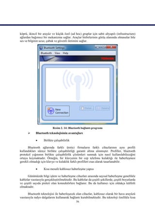 köprü, ikincil bir arayüz ve küçük özel (ad hoc) gruplar için sabit altyapılı (infrastructure)
ağlardan bağımsız bir mekanizma sağlar. Araçlar birbirlerinin görüş alanında olmasalar bile
ses ve bilginin ucuz, çabuk ve güvenli iletimini sağlar.




                            Resim 2. 14: Bluetooth bağlantı programı
            Bluetooth teknolojisinin avantajları

                   Birlikte çalışabilirlik

      Bluetooth ağlarında farklı üretici firmaların farklı cihazlarının aynı profili
kullandıkları sürece birlikte çalışabilirliği garanti altına alınmıştır. Profiller, bluetooth
protokol yığınının birlikte çalışabilirlik çözümleri sunmak için nasıl kullanılabileceğini
ortaya koymaktadır. Örneğin, bir klavyenin bir cep telefonu kulaklığı ile haberleşmesi
gerekli olmadığı için klavye ve kulaklık farklı profilleri esas alarak tasarlanabilir.

                   Kısa mesafe kablosuz haberleşme yapısı

      Günümüzde bilgi işlem ve haberleşme cihazları arasında sayısal haberleşme genellikle
kablolar vasıtasıyla gerçekleştirilmektedir. Bu kablolar da çeşitli şekillerde, çeşitli boyutlarda
ve çeşitli sayıda pinleri olan konnektörlere bağlanır. Bu da kullanıcı için oldukça külfetli
olmaktadır.

       Bluetooth teknolojisi ile haberleşecek olan cihazlar, kablosuz olarak bir hava arayüzü
vasıtasıyla radyo dalgalarını kullanarak bağlantı kurabilmektedir. Bu teknoloji özellikle kısa
                                               56
 
