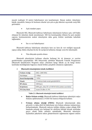 mesafe (yaklaşık 10 metre) haberleşmesi için tasarlanmıştır. Bunun nedeni, teknolojiyi
küçük, taşınabilir, batarya ile beslenen cihazlar için çok az güç tüketimi sayesinde cazip hâle
getirmektir.

                  Açık standart yapısı

      Bluetooth SIG, Bluetooth kablosuz haberleşme teknolojisini herkese açık, telif hakkı
olmayan bir teknoloji olarak tanımlamıştır. SIG’nin kuruluşundan itibaren bu açık standart
yapısını benimsemesinin nedeni teknolojinin daha geniş kitleler tarafından kabulünü
sağlamaktır.

                  Ses ve veri haberleşmesi

      Bluetooth kablosuz haberleşme teknolojisi hem ses hem de veri trafiğini taşıyacak
yapıya sahip, bütün cihazlara bu her iki içeriği de kullanma olanağı veren bir teknolojidir.

                  Tüm dünyada uyumlu olması

       Bluetooth teknolojisini kullanan cihazlar herhangi bir ek donanım ve yazılım
gerektirmeden çalışmaktadır. SIG bünyesinde yürütülen Bluetooth Yeterlik Programının
(Bluetooth Qualification Program) amacı cihazların hangi ülkede ya da hangi üretici
tarafından üretildiğinden bağımsız olarak birlikte çalışabilir olmalarını sağlamaktır.

            Bluetooth teknolojisinin teknik özellikleri




                       Tablo 2.1: Bluetooth teknolojisi teknik özellikleri
                  Radyo frekans aralığı: Bluetooth kablosuz haberleşme teknolojisi radyo
                   frekansı spektrumunun 2.4 GHz’lik lisanssız bölgesini kullanır.

                  Frekans atlama tekniği (FHSS): Bluetooth teknolojisinde daha
                   güvenilir ve daha etkili bir haberleşme için frekans atlaması mekanizması
                   kullanılmaktadır. Bluetooth radyosu trafiğin oldukça yoğun olduğu ISM
                   bandında çalıştığı için herhangi bir etkileşim hâlinde kaynak tarafından
                   geçici olarak bloke edilmesi mümkündür. Bluetooth teknolojisi
                   kaybedilen paketlerin tekrar gönderilmesini sağlamasına rağmen onların


                                               57
 