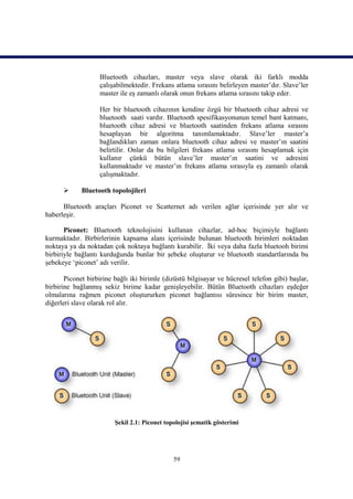 Bluetooth cihazları, master veya slave olarak iki farklı modda
                   çalışabilmektedir. Frekans atlama sırasını belirleyen master’dır. Slave’ler
                   master ile eş zamanlı olarak onun frekans atlama sırasını takip eder.

                   Her bir bluetooth cihazının kendine özgü bir bluetooth cihaz adresi ve
                   bluetooth saati vardır. Bluetooth spesifikasyonunun temel bant katmanı,
                   bluetooth cihaz adresi ve bluetooth saatinden frekans atlama sırasını
                   hesaplayan bir algoritma tanımlamaktadır. Slave’ler master’a
                   bağlandıkları zaman onlara bluetooth cihaz adresi ve master’ın saatini
                   belirtilir. Onlar da bu bilgileri frekans atlama sırasını hesaplamak için
                   kullanır çünkü bütün slave’ler master’ın saatini ve adresini
                   kullanmaktadır ve master’ın frekans atlama sırasıyla eş zamanlı olarak
                   çalışmaktadır.

            Bluetooth topolojileri

      Bluetooth araçları Piconet ve Scatternet adı verilen ağlar içerisinde yer alır ve
haberleşir.

       Piconet: Bluetooth teknolojisini kullanan cihazlar, ad-hoc biçimiyle bağlantı
kurmaktadır. Birbirlerinin kapsama alanı içerisinde bulunan bluetooth birimleri noktadan
noktaya ya da noktadan çok noktaya bağlantı kurabilir. İki veya daha fazla bluetooh birimi
birbiriyle bağlantı kurduğunda bunlar bir şebeke oluşturur ve bluetooth standartlarında bu
şebekeye ‘piconet’ adı verilir.

       Piconet birbirine bağlı iki birimle (dizüstü bilgisayar ve hücresel telefon gibi) başlar,
birbirine bağlanmış sekiz birime kadar genişleyebilir. Bütün Bluetooth cihazları eşdeğer
olmalarına rağmen piconet oluştururken piconet bağlantısı süresince bir birim master,
diğerleri slave olarak rol alır.




                         Şekil 2.1: Piconet topolojisi şematik gösterimi




                                               59
 