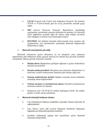       L2CAP (Logical Link Control And Adaptation Protocol): Bu protokol,
                   TCP/IP ve vCard/vCalendar gibi üst seviye protokoller arasında geçişi
                   sağlar.

                  SDP (Service Discovery Protocol): Bluetooth’un desteklediği
                   uygulamaları genişletmek amacıyla kullanılan bu protokol, bir bluetooth
                   cihazı bağlantının ucundaki diğer bir cihazın sahip olduğu servislerin
                   neler olduğunu ve bunlara nasıl erişileceğini araştırır.

                  RFCOMM: Seri kablolar üzerinden iletim kurmak üzere yazılmış eski
                   uygulamaların yeni düzenlemeler yapılmadan bluetooth bağlantısında
                   kullanılmasını sağlar.

           Bluetooth teknolojisinin güvenliği

       Bluetooth cihazlarının gizlice dinlenmesi ya da mesajların çıkış noktasının
değiştirilmesi gibi tehlikelerin önüne geçmek amacıyla bu cihazlar bazı güvenlik özellikleri
içermektedir. Başlıca güvelik yöntemleri şunlardır:

                  İletişim şifresi: Bağlantıların gizliliğini sağlamak ve gizlice dinlenilmeyi
                   önlemek için kullanılır.

                  Karşıla-yanıtla prosedürü: Mesajların çıkış noktasının değiştirilmesi ve
                   kritik bazı verilerle fonksiyonlara ulaşılması gibi olaylara engel olur.

                  Oturum anahtarlarının üretimi: Bağlantı sırasında oturum anahtarları
                   istenildiği zaman değiştirilebilir.

                  Frekans sıçraması ve mesafenin kısa olması: Sinyallerin yakalanmasını
                   önlemede yardımcı bir etkendir.

                  Kullanıcıya özel 128 bit’lik bir anahtar başlangıçta üretilir. Bu anahtar
                   gizlidir ve hiçbir zaman açıklanmaz.

           Bluetooth teknolojisi kullanım alanları

                  Cep telefonlarıyla kablosuz kulaklıklar arasındaki iletişim bluetooth ile
                   sağlanmaktadır.

                  Fare, klavye, yazıcı gibi çevresel bilgisayar birimlerini bilgisayara
                   bağlamak için bluetooth teknolojisi kullanılır.

                  Kızılötesi kullanılarak yapılan tüm transferlerin yerine bluetooth
                   teknolojisi kullanılabilir.



                                             62
 