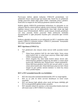 Peer-to-peer kablolu ağlarda kullanılan CSMA/CD protokolünde, veri
göndermek isteyen istasyon/aygıt ağı kontrol eder. Kanal boş ise göndermek
istediği çerçeveleri (Paket değil çünkü CSMA 2.katmanda çalışır.) gönderir.
Kanal dolu ise rastgele bir süre bekleyip gönderme işlemini tekrar eder.

Kablolu ağlarda CSMA/CD protokolünün kullanılması ile çakışmalar en aza
indirgenir fakat bu yöntem kablosuz ağlarda yetersiz kalmıştır. Kablosuz ortama
bağlanan istasyon sayısı sık sık değişmektedir, buna bağlı olarak ağa bağlı
istasyon sayısı bilinmemektedir. Belirsiz sayıda istasyon arasında gerçekleşen
veri akışı sırasında iletilen çerçeveler bütün kullanıcılar tarafından
duyulamayabilir ve ağda çakışmalar meydana gelir. Çakışmalar ağın verimini
düşürür.

Kablosuz ağlardaki çakışmaları en aza indirgemek için 802.11 standardına sahip
aygıtlar CSMA/CA yöntemini kullanır. CSMA/CA yönteminde “konuşmadan
önce dinle” mantığı kullanılmaktadır.

DCF Algoritması (CSMA/CA):
     Veri gönderecek olan istasyon ortamı mevcut trafik açısından kontrol
      eder.
      o     Ortam boşsa gönderici belli bir süre kadar bekler. Sonra ortamı
            tekrar kontrol eder ve ortam boşsa çerçeveyi (Paket değil çünkü
            CSMA 2.katmanda çalışır.) iletir.
      o     Ortam meşgulse boş olana kadar kontrol etmeye devam eder.
            Ortam boşalınca gönderici rastgele bir süre bekler ve ortamı tekrar
            kontrol eder. Beklenilen süre “backoff factor” olarak isimlendirilir.
            Ortam hâlâ boşsa gönderici üstel bir süre için geri çekilir ve sonra
            ortamı tekrar kontrol eder. Ortam hâlâ boşsa çerçeveyi iletir. Ortam
            meşgul ise geri çekilme işlemini durdurur ve ortam boş olunca
            süreci yeniden başlatır.

DCF ve PCF arasındaki benzerlik veya farklılıklar:

     DCF tüm istasyonlar tarafında desteklenmelidir, PCF ise isteğe bağlıdır.
     DCF en iyi çaba ile iletim servisini destekleyen en temel erişim
      metodudur.
     DCF asıl duruma bağlı ağlarda çalışır ancak tek başına olabildiği gibi
      PCF ile altyapılı(BSS) ağlarda beraber çalışabilir.
     DCF mücadele tabanlı bir metottur ve tüm istasyonlara kanala erişim için
      adil erişim sunar ve DCF CSMA/CA’ye dayanır.




                                65
 