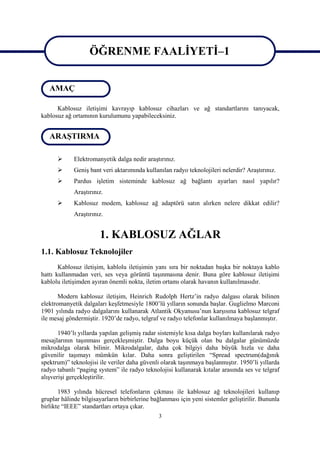 ÖĞRENME FAALİYETİ–1
                   ÖĞRENME FAALİYETİ–1
   AMAÇ

      Kablosuz iletişimi kavrayıp kablosuz cihazları ve ağ standartlarını tanıyacak,
kablosuz ağ ortamının kurulumunu yapabileceksiniz.


   ARAŞTIRMA

            Elektromanyetik dalga nedir araştırınız.
            Geniş bant veri aktarımında kullanılan radyo teknolojileri nelerdir? Araştırınız.
            Pardus işletim sisteminde kablosuz ağ bağlantı ayarları nasıl yapılır?
             Araştırınız.
            Kablosuz modem, kablosuz ağ adaptörü satın alırken nelere dikkat edilir?
             Araştırınız.


                       1. KABLOSUZ AĞLAR
1.1. Kablosuz Teknolojiler
       Kablosuz iletişim, kablolu iletişimin yanı sıra bir noktadan başka bir noktaya kablo
hattı kullanmadan veri, ses veya görüntü taşınmasına denir. Buna göre kablosuz iletişimi
kablolu iletişimden ayıran önemli nokta, iletim ortamı olarak havanın kullanılmasıdır.

       Modern kablosuz iletişim, Heinrich Rudolph Hertz’in radyo dalgası olarak bilinen
elektromanyetik dalgaları keşfetmesiyle 1800’lü yılların sonunda başlar. Guglielmo Marconi
1901 yılında radyo dalgalarını kullanarak Atlantik Okyanusu’nun karşısına kablosuz telgraf
ile mesaj göndermiştir. 1920’de radyo, telgraf ve radyo telefonlar kullanılmaya başlanmıştır.

       1940’lı yıllarda yapılan gelişmiş radar sistemiyle kısa dalga boyları kullanılarak radyo
mesajlarının taşınması gerçekleşmiştir. Dalga boyu küçük olan bu dalgalar günümüzde
mikrodalga olarak bilinir. Mikrodalgalar, daha çok bilgiyi daha büyük hızla ve daha
güvenilir taşımayı mümkün kılar. Daha sonra geliştirilen “Spread spectrum(dağınık
spektrum)” teknolojisi ile veriler daha güvenli olarak taşınmaya başlanmıştır. 1950’li yıllarda
radyo tabanlı “paging system” ile radyo teknolojisi kullanarak kıtalar arasında ses ve telgraf
alışverişi gerçekleştirilir.

       1983 yılında hücresel telefonların çıkması ile kablosuz ağ teknolojileri kullanıp
gruplar hâlinde bilgisayarların birbirlerine bağlanması için yeni sistemler geliştirilir. Bununla
birlikte “IEEE” standartları ortaya çıkar.
                                               3
 