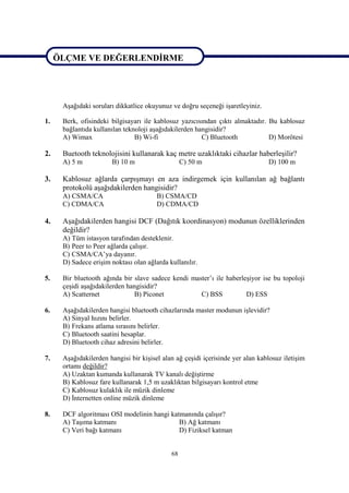 ÖLÇME VE DEĞERLENDİRME



ÖLÇME VE DEĞERLENDİRME
      Aşağıdaki soruları dikkatlice okuyunuz ve doğru seçeneği işaretleyiniz.

1.    Berk, ofisindeki bilgisayarı ile kablosuz yazıcısından çıktı almaktadır. Bu kablosuz
      bağlantıda kullanılan teknoloji aşağıdakilerden hangisidir?
      A) Wimax                  B) Wi-fi                C) Bluetooth           D) Morötesi

2.    Buetooth teknolojisini kullanarak kaç metre uzaklıktaki cihazlar haberleşilir?
      A) 5 m           B) 10 m                    C) 50 m                       D) 100 m

3.    Kablosuz ağlarda çarpışmayı en aza indirgemek için kullanılan ağ bağlantı
      protokolü aşağıdakilerden hangisidir?
      A) CSMA/CA                        B) CSMA/CD
      C) CDMA/CA                        D) CDMA/CD

4.    Aşağıdakilerden hangisi DCF (Dağıtık koordinasyon) modunun özelliklerinden
      değildir?
      A) Tüm istasyon tarafından desteklenir.
      B) Peer to Peer ağlarda çalışır.
      C) CSMA/CA’ya dayanır.
      D) Sadece erişim noktası olan ağlarda kullanılır.

5.    Bir bluetooth ağında bir slave sadece kendi master’ı ile haberleşiyor ise bu topoloji
      çeşidi aşağıdakilerden hangisidir?
      A) Scatternet            B) Piconet            C) BSS           D) ESS

6.    Aşağıdakilerden hangisi bluetooth cihazlarında master modunun işlevidir?
      A) Sinyal hızını belirler.
      B) Frekans atlama sırasını belirler.
      C) Bluetooth saatini hesaplar.
      D) Bluetooth cihaz adresini belirler.

7.    Aşağıdakilerden hangisi bir kişisel alan ağ çeşidi içerisinde yer alan kablosuz iletişim
      ortamı değildir?
      A) Uzaktan kumanda kullanarak TV kanalı değiştirme
      B) Kablosuz fare kullanarak 1,5 m uzaklıktan bilgisayarı kontrol etme
      C) Kablosuz kulaklık ile müzik dinleme
      D) İnternetten online müzik dinleme

8.    DCF algoritması OSI modelinin hangi katmanında çalışır?
      A) Taşıma katmanı                      B) Ağ katmanı
      C) Veri bağı katmanı                   D) Fiziksel katman


                                             68
 