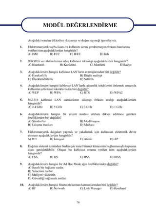 MODÜL DEĞERLENDİRME
                MODÜL DEĞERLENDİRME
      Aşağıdaki soruları dikkatlice okuyunuz ve doğru seçeneği işaretleyiniz.

1.    Elektromanyetik tayfta lisans ve kullanım ücreti gerektirmeyen frekans bantlarına
      verilen isim aşağıdakilerden hangisidir?
      A) ISM            B) FCC          C) IEEE                 D) Irda

2.    900 MHz veri iletim hızına sahip kablosuz teknoloji aşağıdakilerden hangisidir?
      A) Bluetooth             B) Kızılötesi          C) Morötesi             D)Radyo

3.    Aşağıdakilerden hangisi kablosuz LAN’ların avantajlarından biri değildir?
      A) Haraketlilik                        B) Düşük maliyet
      C) Ölçeklenebilirlik                   D) Sabitlik

4.    Aşağıdakilerden hangisi kablosuz LAN’larda güvenlik tehditlerini önlemek amacıyla
      kullanılan şifreleme tekniklerinden biri değildir?
      A) WEP            B) WPA                   C) RTS             D) WPA2

5.    802.11b kablosuz LAN standardının çalıştığı frekans aralığı aşağıdakilerden
      hangisidir?
      A) 2.4 GHz     B) 5 GHz          C) 3 GHz              D) 1 GHz

6.    Aşağıdakilerden hangisi bir erişim noktası alırken dikkat edilmesi gereken
      özelliklerden biri değildir?
      A) Standartlar                     B) Modülasyon
      B) Çalışma modları                 D) Markası

7.    Elektromanyetik dalgaları yaymak ve yakalamak için kullanılan elektronik devre
      elemanı aşağıdakilerden hangisidir?
      A) PCI           B) İstasyon         C) Anten              D) AP

8.    Dağıtım sistemi üzerinden birden çok temel hizmet kümesinin bağlanmasıyla kapsama
      alanı genişletilebilir. Oluşan bu kablosuz ortama verilen isim aşağıdakilerden
      hangisidir?
      A) ESS            B) DS                 C) BSS                D) IBSS

9.    Aşağıdakilerden hangisi bir Ad Hoc Mode ağın özelliklerinden değildir?
      A) Sınırlı bir bağlantı vardır.
      B) Yönetimi zordur.
      C) Maliyeti yüksektir.
      D) Güvenliği sağlamak zordur.

10.   Aşağıdakilerden hangisi bluetooth katman katmanlarından biri değildir?
      A) RF            B) Network             C) Link Manager        D) Baseband



                                            70
 