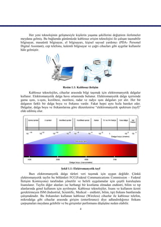 Her yeni teknolojinin gelişmesiyle kişilerin yaşama şekillerini değiştiren ilerlemeler
meydana gelmiş. Bu bağlamda günümüzde kablosuz erişim teknolojisi ile çalışan taşınabilir
bilgisayar, masaüstü bilgisayar, el bilgisayarı, kişisel sayısal yardımcı (PDA- Personel
Digital Assistant), cep telefonu, kalemli bilgisayar ve çağrı cihazları gibi aygıtlar kullanılır
hâle gelmiştir.




                                 Resim 1.1: Kablosuz iletişim
      Kablosuz teknolojiler, cihazlar arasında bilgi taşımak için elektromanyetik dalgalar
kullanır. Elektromanyetik dalga hava ortamında bulunur. Elektromanyetik dalga içerisinde
gama ışını, x-ışını, kızılötesi, morötesi, radar ve radyo ışını dalgaları yer alır. Her bir
dalganın farklı bir dalga boyu ve frekansı vardır. Fakat hepsi aynı hızla hareket eder.
Dalgalar, dalga boyu ve frekanslarına göre düzenlenirse “elektromanyetik spektrum (tayf)”
elde edilmiş olur.




                                Şekil 1.1: Elektromanyetik tayf
       Bazı elektromanyetik dalga türleri veri taşımak için uygun değildir. Çünkü
elektromanyetik tayfın bu bölümleri FCC(Federal Communications Commission – Federal
İletişim Komisyonu) tarafından yönetilir ve belirli uygulamalar için çeşitli kuruluşlara
lisanslanır. Tayfın diğer alanları ise herhangi bir kısıtlama olmadan endüstri, bilim ve tıp
alanlarında genel kullanım için ayrılmıştır. Kablosuz teknolojiler, lisans ve kullanım ücreti
gerektirmeyen ISM (Industrial, Scientific, Medical – endüstri, bilim, tıp) frekans bantlarında
çalışmaktadır. Bu frekansları kullanan kablosuz (Wireless) cihazlar ile kablosuz telefon,
mikrodalga gibi cihazlar arasında girişim (enterferance) diye adlandırdığımız frekans
çarpışmaları meydana gelebilir ve bu girişimler performans düşüşüne neden olabilir.
                                               4
 