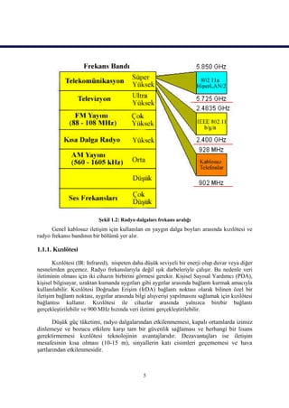 Şekil 1.2: Radyo dalgaları frekans aralığı
      Genel kablosuz iletişim için kullanılan en yaygın dalga boyları arasında kızılötesi ve
radyo frekansı bandının bir bölümü yer alır.

1.1.1. Kızılötesi

       Kızılötesi (IR: Infrared), nispeten daha düşük seviyeli bir enerji olup duvar veya diğer
nesnelerden geçemez. Radyo frekanslarıyla değil ışık darbeleriyle çalışır. Bu nedenle veri
iletiminin olması için iki cihazın birbirini görmesi gerekir. Kişisel Sayısal Yardımcı (PDA),
kişisel bilgisayar, uzaktan kumanda aygıtları gibi aygıtlar arasında bağlantı kurmak amacıyla
kullanılabilir. Kızılötesi Doğrudan Erişim (IrDA) bağlantı noktası olarak bilinen özel bir
iletişim bağlantı noktası, aygıtlar arasında bilgi alışverişi yapılmasını sağlamak için kızılötesi
bağlantısı kullanır. Kızılötesi ile cihazlar arasında yalnızca birebir bağlantı
gerçekleştirilebilir ve 900 MHz hızında veri iletimi gerçekleştirilebilir.

       Düşük güç tüketimi, radyo dalgalarından etkilenmemesi, kapalı ortamlarda izinsiz
dinlemeye ve bozucu etkilere karşı tam bir güvenlik sağlaması ve herhangi bir lisans
gerektirmemesi kızılötesi teknolojinin avantajlarıdır. Dezavantajları ise iletişim
mesafesinin kısa olması (10-15 m), sinyallerin katı cisimleri geçememesi ve hava
şartlarından etkilenmesidir.



                                                5
 