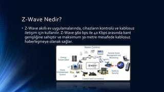 Z-Wave Nedir?
• Z-Wave akıllı ev uygulamalarında, cihazların kontrolü ve kablosuz
iletişim için kullanılır. Z-Wave 960 bps ile 40 Kbps arasında bant
genişliğine sahiptir ve maksimum 30 metre mesafede kablosuz
haberleşmeye olanak sağlar.
 