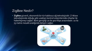 ZigBee Nedir?
• ZigBee güvenli, ekonomik bir tür kablosuz ağ teknolojisidir. Z-Wave
teknolojisinde olduğu gibi uzaktan kontrol sistemlerinde cihazlar ile
haberleşmeyi sağlar. Bant genişliği 20 ile 900 Kbps arasındadır. 10 ila
75 metre mesafe aralığında iletişim sağlar.
 