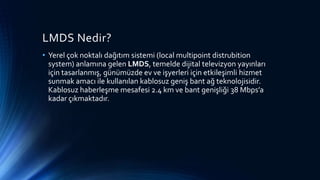 LMDS Nedir?
• Yerel çok noktalı dağıtım sistemi (local multipoint distrubition
system) anlamına gelen LMDS, temelde dijital televizyon yayınları
için tasarlanmış, günümüzde ev ve işyerleri için etkileşimli hizmet
sunmak amacı ile kullanılan kablosuz geniş bant ağ teknolojisidir.
Kablosuz haberleşme mesafesi 2.4 km ve bant genişliği 38 Mbps’a
kadar çıkmaktadır.
 