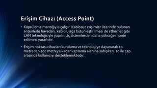Erişim Cihazı (Access Point)
• Köprüleme mantığıyla çalışır. Kablosuz erişimler üzerinde bulunan
antenlerle havadan, kablolu ağa bütünleştirilmesi de ethernet gibi
LAN teknolojisiyle yapılır. Uç sistemlerden daha yükseğe monte
edilmesi yararlıdır.
• Erişim noktası cihazları kuruluma ve teknolojiye dayanarak 10
metreden 500 metreye kadar kapsama alanına sahipken, 10 ile 250
arasında kullanıcıyı desteklemektedir.
 