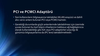 PCI ve PCMCI Adaptörü
• Son kullanıcıların bilgisayarına takılabilen WLAN arayüzü ve dahili
alıcı verici anteni bulunan PCI veya PCMCI kartıdır.
• Gerektiği durumlarda güçlü antenlerinde takılabilmesi için üzerinde
yuvası bulunan bu kart köprü cihazlarının kablosuz ağ bağdaştırıcısı
olarak kullanılabildiği gibi ISA veya PCI adaptörleri aracılığı ile
günümüz bilgisayarlarına da (PC lere) takılabilmektedir.
 