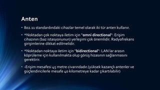 Anten
• 802.11 standardındaki cihazlar temel olarak iki tür anten kullanır.
• *Noktadan çok noktaya iletim için “omni directional“: Erişim
cihazının (baz istasyonunun) yerleşimi çok önemlidir. Radyofrekans
girişimlerine dikkat edilmelidir.
• *Noktadan noktaya iletim için “bidirectional“: LAN lar arasın
köprüleme için kullanılmakta olup görüş hizasının sağlanmasını
gerektirir.
• -Erişim mesafesi 45 metre civarındadır.(yüksek kazançlı antenler ve
güçlendiricilerle mesafe 40 kilometreye kadar çıkartılabilir)
 