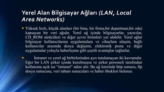 Yerel Alan Bilgisayar Ağları (LAN, Local
Area Networks)
 Yüksek hızlı, küçük alanları (bir bina, bir firma,bir departman,bir oda)
kapsayan bir veri ağıdır. Yerel ağ içinde bilgisayarlar, yazıcılar,
CD_ROM sürücüleri ve diğer çevre birimleri yer alabilir. Yerel ağlar
bilgisayar kullanıcılarına uygulamalara ve cihazlara ulaşım, bağlı
kullanıcılar arasında dosya değişimi, elektronik posta ve diğer
uygulamalar yoluyla haberleşme gibi çeşitli avantajlar sağlarlar.
 İntranet ve yerel ağ birbirlerinden ayrı tutulamayan iki kavramdır.
Eğer bir LAN şirket içinde kurulmuşsa ve şirket personeli tarafından
kullanıma açık ise “intranet” adını alır. Bu ağ üzerinde http sunucu, ftp
dosya sunucusu, veri tabanı sunucuları ve haber öbekleri bulunur.
 