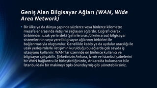 Geniş Alan Bilgisayar Ağları (WAN, Wide
Area Network)
• Bir ülke ya da dünya çapında yüzlerce veya binlerce kilometre
mesafeler arasında iletişimi sağlayan ağlardır. Coğrafi olarak
birbirinden uzak yerlerdeki (şehirlerarası/ülkelerarası) bilgisayar
sistemlerinin veya yerel bilgisayar ağlarının birbirleri ile
bağlanmasıyla oluşturulur. Genellikle kablo ya da uydular aracılığı ile
uzak yerleşimlerle iletişimin kurulduğu bu ağlarda çok sayıda iş
istasyonu kullanılır. WAN’ lar üzerinde on binlerce kullanıcı ve
bilgisayar çalışabilir. Şirketinizin Ankara, İzmir ve İstanbul şubelerini
bir WAN bağlantısı ile birleştirdiğinizde, Ankara’da bulunsanız bile
İstanbul’daki bir makineyi tıpkı önündeymiş gibi yönetebilirsiniz.
 