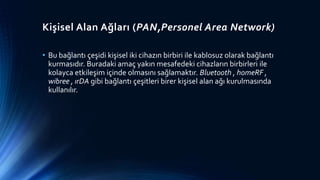 Kişisel Alan Ağları (PAN,Personel Area Network)
• Bu bağlantı çeşidi kişisel iki cihazın birbiri ile kablosuz olarak bağlantı
kurmasıdır. Buradaki amaç yakın mesafedeki cihazların birbirleri ile
kolayca etkileşim içinde olmasını sağlamaktır. Bluetooth , homeRF ,
wibree , ırDA gibi bağlantı çeşitleri birer kişisel alan ağı kurulmasında
kullanılır.
 