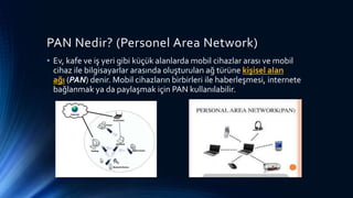 PAN Nedir? (Personel Area Network)
• Ev, kafe ve iş yeri gibi küçük alanlarda mobil cihazlar arası ve mobil
cihaz ile bilgisayarlar arasında oluşturulan ağ türüne kişisel alan
ağı (PAN) denir. Mobil cihazların birbirleri ile haberleşmesi, internete
bağlanmak ya da paylaşmak için PAN kullanılabilir.
 