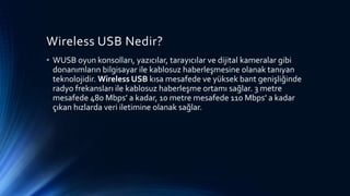 Wireless USB Nedir?
• WUSB oyun konsolları, yazıcılar, tarayıcılar ve dijital kameralar gibi
donanımların bilgisayar ile kablosuz haberleşmesine olanak tanıyan
teknolojidir. Wireless USB kısa mesafede ve yüksek bant genişliğinde
radyo frekansları ile kablosuz haberleşme ortamı sağlar. 3 metre
mesafede 480 Mbps’ a kadar, 10 metre mesafede 110 Mbps’ a kadar
çıkan hızlarda veri iletimine olanak sağlar.
 