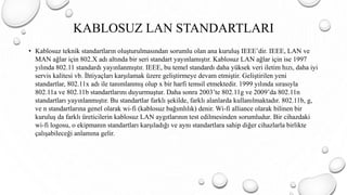 KABLOSUZ LAN STANDARTLARI
• Kablosuz teknik standartların oluşturulmasından sorumlu olan ana kuruluş IEEE’dir. IEEE, LAN ve
MAN ağlar için 802.X adı altında bir seri standart yayınlamıştır. Kablosuz LAN ağlar için ise 1997
yılında 802.11 standardı yayınlanmıştır. IEEE, bu temel standardı daha yüksek veri iletim hızı, daha iyi
servis kalitesi vb. İhtiyaçları karşılamak üzere geliştirmeye devam etmiştir. Geliştirilen yeni
standartlar, 802.11x adı ile tanımlanmış olup x bir harfi temsil etmektedir. 1999 yılında sırasıyla
802.11a ve 802.11b standartlarını duyurmuştur. Daha sonra 2003’te 802.11g ve 2009’da 802.11n
standartları yayınlanmıştır. Bu standartlar farklı şekilde, farklı alanlarda kullanılmaktadır. 802.11b, g,
ve n standartlarına genel olarak wi-fi (kablosuz bağımlılık) denir. Wi-fi alliance olarak bilinen bir
kuruluş da farklı üreticilerin kablosuz LAN aygıtlarının test edilmesinden sorumludur. Bir cihazdaki
wi-fi logosu, o ekipmanın standartları karşıladığı ve aynı standartlara sahip diğer cihazlarla birlikte
çalışabileceği anlamına gelir.
 