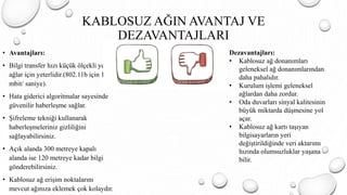 KABLOSUZ AĞIN AVANTAJ VE
DEZAVANTAJLARI
• Avantajları:
• Bilgi transfer hızı küçük ölçekli yerel
ağlar için yeterlidir.(802.11b için 11
mbit/ saniye).
• Hata giderici algoritmalar sayesinde
güvenilir haberleşme sağlar.
• Şifreleme tekniği kullanarak
haberleşmeleriniz gizliliğini
sağlayabilirsiniz.
• Açık alanda 300 metreye kapalı
alanda ise 120 metreye kadar bilgi
gönderebilirsiniz.
• Kablosuz ağ erişim noktalarını
mevcut ağınıza eklemek çok kolaydır.
Dezavantajları:
• Kablosuz ağ donanımları
geleneksel ağ donanımlarından
daha pahalıdır.
• Kurulum işlemi geleneksel
ağlardan daha zordur.
• Oda duvarları sinyal kalitesinin
büyük miktarda düşmesine yol
açar.
• Kablosuz ağ kartı taşıyan
bilgisayarların yeri
değiştirildiğinde veri aktarımı
hızında olumsuzluklar yaşana
bilir.
 