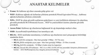• Frame: Iki kablosuz ağ cihazı arasında gidip gelen veri
• WEP : Kablosuz ağlarda sık kullanılan şifreleme protokolü.Wired Equivalent Privacy…kablosuz
ağlarda kullanılan şifreleme yöntemidir.
• WPA : WEP’de çıkan güvenlik açıklarının giderilmesi ve yeni özelliklerin eklenmesi ile çıkarılmış
güvenlik protokolü.Wi-FiProtected Access…WEP’in yetersizlikleri üzerine çıkarılan güvenlik
protokolü.
• Access Point: Kablosuz ağ cihazlarının bağlanarak bir ağ oluşturduğu merkezi cihaz.
• SSID: AccessPoint(ErişimNoktası)’nın tanımlayıcı adı.
• 802.11x : IEEE tarafından tanımlanmış ve kablosuz ağ cihazlarının nasıl çalışacağının belirtildiği
standartlar dizisi.
• 802.11_2.4 GHz aralığında - Max bant genişliği 11Mbps - 30-75m arası
• 802.11a_5GHz aralığında yayın yapar - Max bant genişliği 54Mbps - 25-50m civarında
• 802.11g_2.4 GHz aralığında – 54 Mbps’e kadar çıkan hız kapasitesi
• 802.11i_Güvenli WLAN kullanımı – 802.11a ve 802.11b WLAN’lari arasındaki iletişimin şifrelenmesini
belirler – AES TKIP(temporary key integrity protocol) kullanılır
ANAHTAR KELIMELER
 