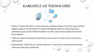 KABLOSUZ AĞ TEKNOLOJİSİ
• Kablosuz iletişim teknolojisi, en basit tanımıyla, noktadan noktaya veya bir ağ yapısı şeklinde
bağlantı sağlayan, bir teknolojidir. bu açıdan bakıldığında, kablosuz iletişim teknolojisi,
günümüzde yaygın olarak kullanılan kablolu veya fiber optik iletişim yapılarıyla benzerlik
göstermektedir.
• Kablosuz iletişim teknolojisini diğerlerinden ayıran nokta ise; iletim ortamı olarak havayı
kullanmasıdır.
• Metal kablolar, elektrik akımını iletirken kablosuz ve optik iletim sistemleri belli frekanstan
elektromanyetik dalga iletmektedir.
 
