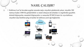 NASIL ÇALIŞIR?
• Kablosuz Lan’lar havadan aygıtlar arasında radyo sinyalleri göndererek çalışır. sinyaller 300
metreye kadar (1000 fit) gönderilebilir ve metal olmayan duvarlardan ve engellerden geçebilir.
dizüstü bilgisayarlar, masaüstü bilgisayarlar ve sunucular PCMCIA kartı ile veya kablosuz
sinyalleri alıp iletebilen plug-in kartlar ile kablosuz yerel ağa bağlanırlar.
 
