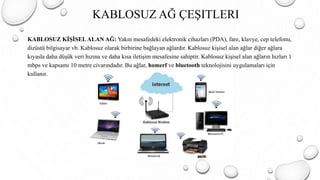 KABLOSUZ AĞ ÇEŞITLERI
KABLOSUZ KİŞİSELALAN AĞ: Yakın mesafedeki elektronik cihazları (PDA), fare, klavye, cep telefonu,
dizüstü bilgisayar vb. Kablosuz olarak birbirine bağlayan ağlardır. Kablosuz kişisel alan ağlar diğer ağlara
kıyasla daha düşük veri hızına ve daha kısa iletişim mesafesine sahiptir. Kablosuz kişisel alan ağların hızları 1
mbps ve kapsamı 10 metre civarındadır. Bu ağlar, homerf ve bluetooth teknolojisini uygulamaları için
kullanır.
 