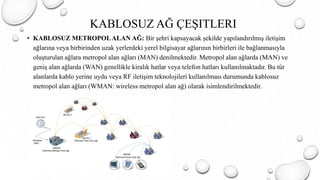 • KABLOSUZ METROPOLALAN AĞ: Bir şehri kapsayacak şekilde yapılandırılmış iletişim
ağlarına veya birbirinden uzak yerlerdeki yerel bilgisayar ağlarının birbirleri ile bağlanmasıyla
oluşturulan ağlara metropol alan ağları (MAN) denilmektedir. Metropol alan ağlarda (MAN) ve
geniş alan ağlarda (WAN) genellikle kiralık hatlar veya telefon hatları kullanılmaktadır. Bu tür
alanlarda kablo yerine uydu veya RF iletişim teknolojileri kullanılması durumunda kablosuz
metropol alan ağları (WMAN: wireless metropol alan ağ) olarak isimlendirilmektedir.
KABLOSUZ AĞ ÇEŞITLERI
 