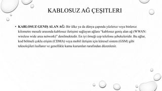• KABLOSUZ GENIŞ ALAN AĞ: Bir ülke ya da dünya çapında yüzlerce veya binlerce
kilometre mesafe arasında kablosuz iletişimi sağlayan ağlara “kablosuz geniş alan ağ (WWAN:
wireless wide area network)” denilmektedir. En iyi örneği cep telefonu şebekeleridir. Bu ağlar,
kod bölmeli çoklu erişim (CDMA) veya mobil iletişim için küresel sistem (GSM) gibi
teknolojileri kullanır ve genellikle kamu kurumları tarafından düzenlenir.
KABLOSUZ AĞ ÇEŞITLERI
 
