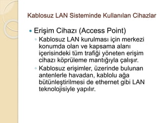 Kablosuz LAN Sisteminde Kullanılan Cihazlar
 Erişim Cihazı (Access Point)
◦ Kablosuz LAN kurulması için merkezi
konumda olan ve kapsama alanı
içerisindeki tüm trafiği yöneten erişim
cihazı köprüleme mantığıyla çalışır.
◦ Kablosuz erişimler, üzerinde bulunan
antenlerle havadan, kablolu ağa
bütünleştirilmesi de ethernet gibi LAN
teknolojisiyle yapılır.
 