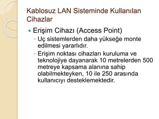 Kablosuz LAN Sisteminde Kullanılan
Cihazlar
 Erişim Cihazı (Access Point)
◦ Uç sistemlerden daha yükseğe monte
edilmesi yararlıdır.
◦ Erişim noktası cihazları kuruluma ve
teknolojiye dayanarak 10 metrelerden 500
metreye kapsama alanına sahip
olabilmekteyken, 10 ile 250 arasında
kullanıcıyı desteklemektedir.
 