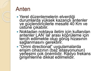 Anten
 Yerel düzenlemelerin elverdiği
durumlarda yüksek kazançlı antenler
ve güçlendiricilerle mesafe 40 Km ve
üstüne çıkabilir.
 Noktadan noktaya iletim için kullanılan
antenler LAN’ lar arası köprüleme için
tercih edilmekte olup görüş hizasının
sağlanmasını gerektirir.
 “Omni directional” uygulamalarda
erişim cihazının (baz istasyonunun)
yerleşimi çok önemlidir. Radyo frekans
girişimlerine dikkat edilmelidir.
 