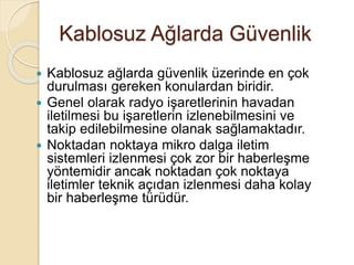 Kablosuz Ağlarda Güvenlik
 Kablosuz ağlarda güvenlik üzerinde en çok
durulması gereken konulardan biridir.
 Genel olarak radyo işaretlerinin havadan
iletilmesi bu işaretlerin izlenebilmesini ve
takip edilebilmesine olanak sağlamaktadır.
 Noktadan noktaya mikro dalga iletim
sistemleri izlenmesi çok zor bir haberleşme
yöntemidir ancak noktadan çok noktaya
iletimler teknik açıdan izlenmesi daha kolay
bir haberleşme türüdür.
 