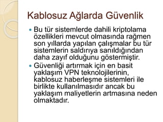 Kablosuz Ağlarda Güvenlik
 Bu tür sistemlerde dahili kriptolama
özellikleri mevcut olmasında rağmen
son yıllarda yapılan çalışmalar bu tür
sistemlerin saldırıya sanıldığından
daha zayıf olduğunu göstermiştir.
 Güvenliği artırmak için en basit
yaklaşım VPN teknolojilerinin,
kablosuz haberleşme sistemleri ile
birlikte kullanılmasıdır ancak bu
yaklaşım maliyetlerin artmasına neden
olmaktadır.
 