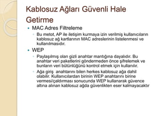 Kablosuz Ağları Güvenli Hale
Getirme
 MAC Adres Filtreleme
◦ Bu metot, AP ile iletişim kurmaya izin verilmiş kullanıcıların
kablosuz ağ kartlarının MAC adreslerinin listelenmesi ve
kullanılmasıdır.
 WEP
◦ Paylaşılmış olan gizli anahtar mantığına dayalıdır. Bu
anahtar veri paketlerini göndermeden önce şifrelemek ve
bunların veri bütünlüğünü kontrol etmek için kullanılır.
◦ Ağa giriş anahtarını bilen herkes kablosuz ağa dahil
olabilir. Kullanıcılardan birinin WEP anahtarını birine
vermesi/çaldırması sonucunda WEP kullanarak güvence
altına alınan kablosuz ağda güvenlikten eser kalmayacaktır
 