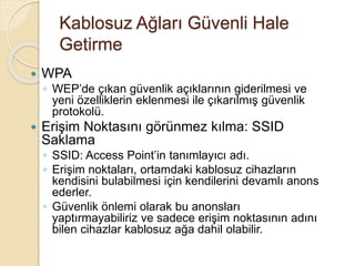 Kablosuz Ağları Güvenli Hale
Getirme
 WPA
◦ WEP’de çıkan güvenlik açıklarının giderilmesi ve
yeni özelliklerin eklenmesi ile çıkarılmış güvenlik
protokolü.
 Erişim Noktasını görünmez kılma: SSID
Saklama
◦ SSID: Access Point’in tanımlayıcı adı.
◦ Erişim noktaları, ortamdaki kablosuz cihazların
kendisini bulabilmesi için kendilerini devamlı anons
ederler.
◦ Güvenlik önlemi olarak bu anonsları
yaptırmayabiliriz ve sadece erişim noktasının adını
bilen cihazlar kablosuz ağa dahil olabilir.
 