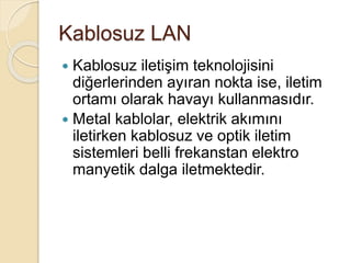 Kablosuz LAN
 Kablosuz iletişim teknolojisini
diğerlerinden ayıran nokta ise, iletim
ortamı olarak havayı kullanmasıdır.
 Metal kablolar, elektrik akımını
iletirken kablosuz ve optik iletim
sistemleri belli frekanstan elektro
manyetik dalga iletmektedir.
 