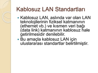 Kablosuz LAN Standartları
 Kablosuz LAN, aslında var olan LAN
teknolojilerinin fiziksel katmanının
(ethernet vb.) ve kısmen veri bağı
(data link) katmanının kablosuz hale
getirilmesidir denilebilir.
 Bu amaçla kablosuz LAN için
uluslararası standartlar belirtilmiştir.
 