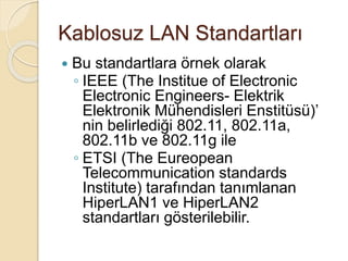 Kablosuz LAN Standartları
 Bu standartlara örnek olarak
◦ IEEE (The Institue of Electronic
Electronic Engineers- Elektrik
Elektronik Mühendisleri Enstitüsü)’
nin belirlediği 802.11, 802.11a,
802.11b ve 802.11g ile
◦ ETSI (The Eureopean
Telecommunication standards
Institute) tarafından tanımlanan
HiperLAN1 ve HiperLAN2
standartları gösterilebilir.
 