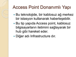 Access Point Donanımlı Yapı
 Bu teknolojide, bir kablosuz ağ merkez
bir istasyon kullanarak haberleşebilir.
 Bu tip yapıda Access point, kablosuz
bilgisayarların iletimini sağlayarak bir
hub gibi hareket eder.
 Diğer adı Infrastructure dır.
 
