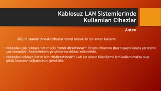802.11 standardındaki cihazlar temel olarak iki tür anten kullanır.
• Noktadan çok noktaya iletim için “omni directional“: Erişim cihazının (baz istasyonunun) yerleşimi
çok önemlidir. Radyofrekans girişimlerine dikkat edilmelidir.
• Noktadan noktaya iletim için “bidirectional“: LAN lar arasın köprüleme için kullanılmakta olup
görüş hizasının sağlanmasını gerektirir.
Kablosuz LAN Sistemlerinde
Kullanılan Cihazlar
Anten
 